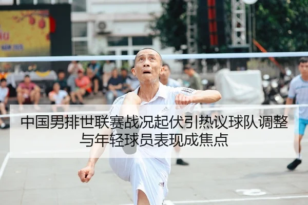 中国男排世联赛战况起伏引热议球队调整与年轻球员表现成焦点